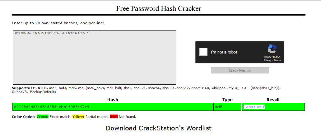 Free Password Hash Cracker 
Enter up to 20 non salted hashes, one per line• 
d010SdOcS64dS432SS4cbb16986497e4 
Supports: LM, NTLM, md2, md4, mdS, mdS-haIf, 
Qu besV3. I pDefa u Its 
I'm not a robot 
Crack Hashes 
shal, sha224, sha2S6, sha384, sha512, ripeMD160, whirlpool, MySQL 4.1 
Type 
Hash 
1 86 
Result 
4dS 
Green: 
Color Codes: 
Exact match, Yellow: Partial match, Not found. 
Download CrackStation's Wordlist 